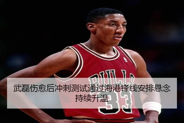 武磊伤愈后冲刺测试通过海港锋线安排悬念持续升温